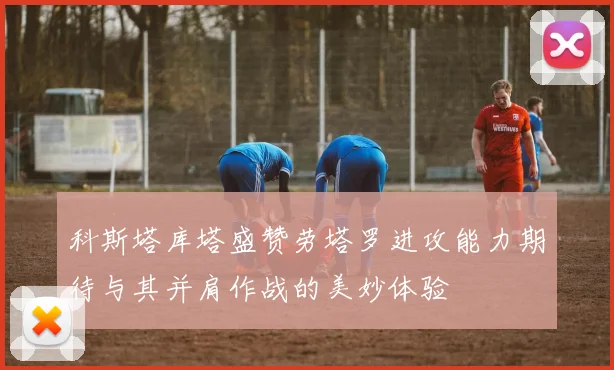 科斯塔库塔盛赞劳塔罗进攻能力期待与其并肩作战的美妙体验