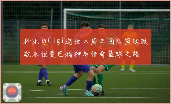 科比与Gigi逝世六周年国际篮联致敬永恒曼巴精神与传奇篮球之路