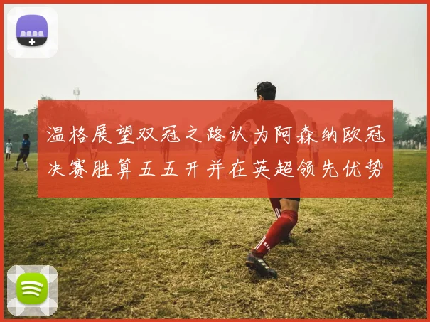 温格展望双冠之路认为阿森纳欧冠决赛胜算五五开并在英超领先优势明显