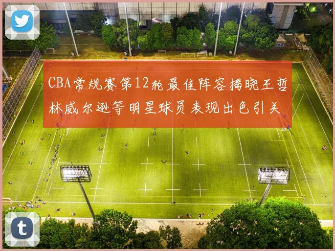 CBA常规赛第12轮最佳阵容揭晓王哲林威尔逊等明星球员表现出色引关注