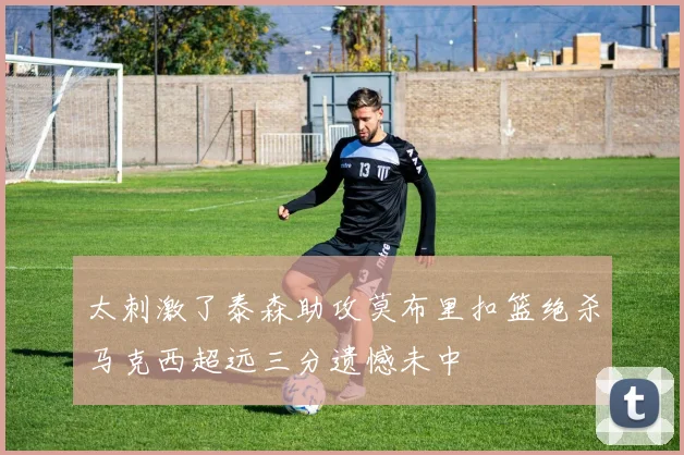太刺激了泰森助攻莫布里扣篮绝杀马克西超远三分遗憾未中