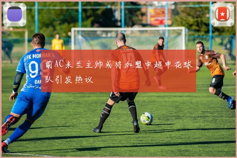 前AC米兰主帅或将加盟中超申花球队引发热议