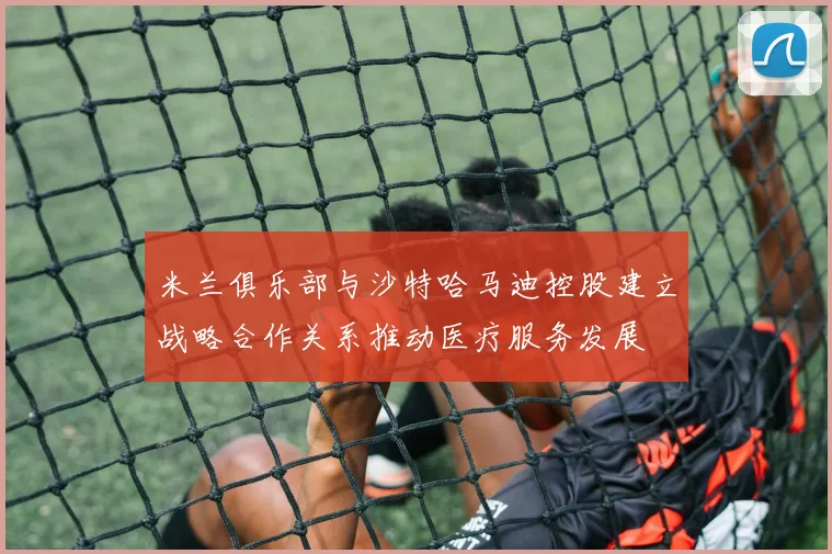 米兰俱乐部与沙特哈马迪控股建立战略合作关系推动医疗服务发展