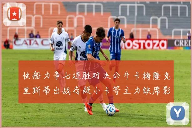 快船力争七连胜对决公牛卡梅隆克里斯蒂出战存疑小卡等主力缺席影响比赛走势