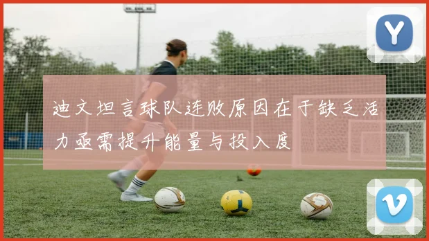 迪文坦言球队连败原因在于缺乏活力亟需提升能量与投入度