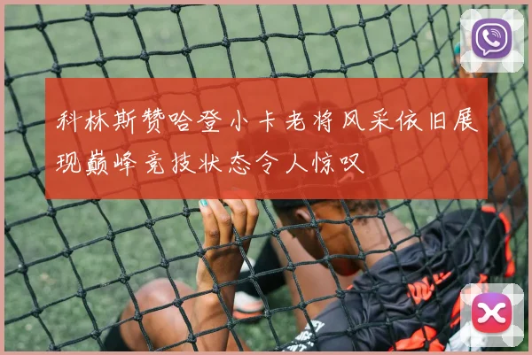 科林斯赞哈登小卡老将风采依旧展现巅峰竞技状态令人惊叹