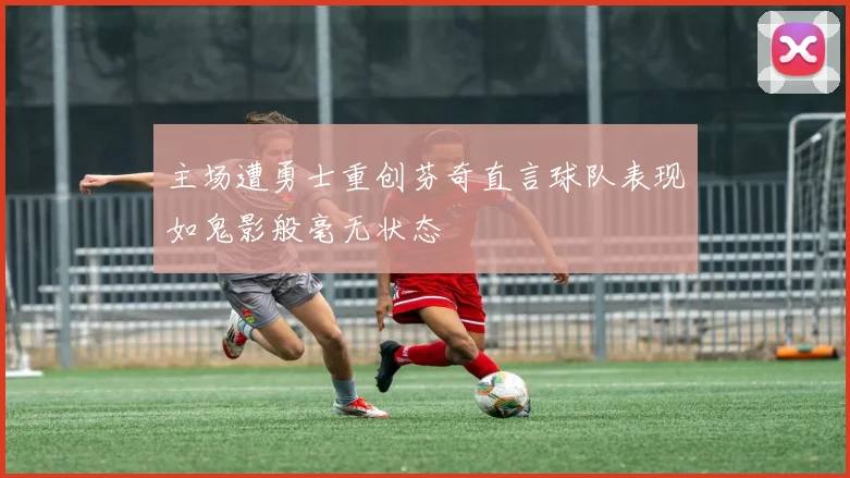 主场遭勇士重创芬奇直言球队表现如鬼影般毫无状态