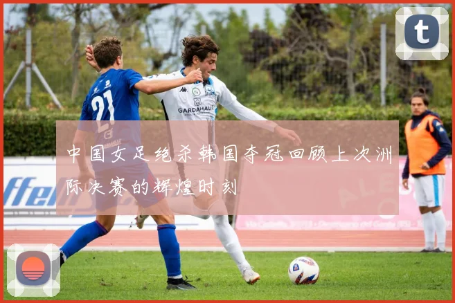 中国女足绝杀韩国夺冠回顾上次洲际决赛的辉煌时刻