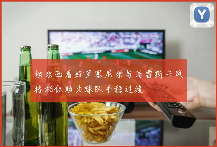 切尔西看好罗塞尼尔与马雷斯卡风格相似助力球队平稳过渡
