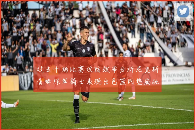 过去十场比赛攻防效率分析尼克斯黄蜂绿军骑士表现出色篮网垫底独占鳌头