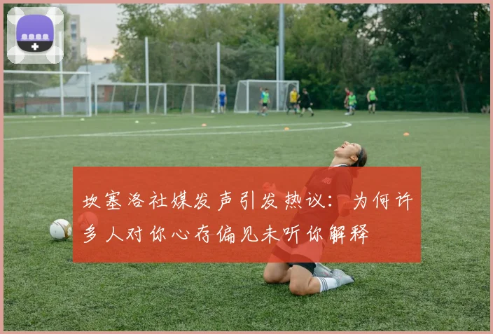 坎塞洛社媒发声引发热议：为何许多人对你心存偏见未听你解释